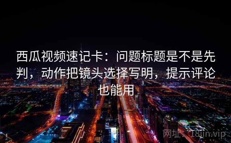 西瓜视频速记卡：问题标题是不是先判，动作把镜头选择写明，提示评论也能用
