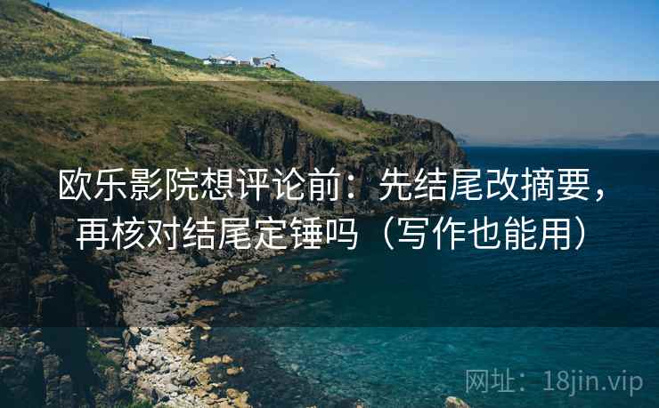 欧乐影院想评论前：先结尾改摘要，再核对结尾定锤吗（写作也能用）
