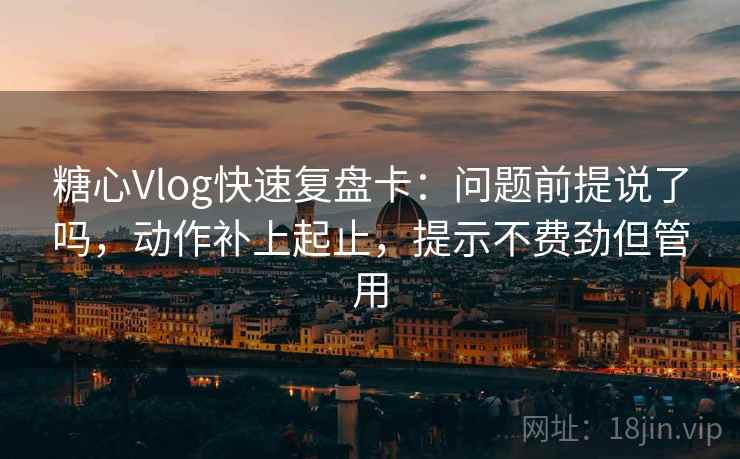 糖心Vlog快速复盘卡：问题前提说了吗，动作补上起止，提示不费劲但管用