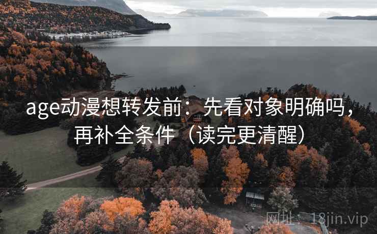 age动漫想转发前：先看对象明确吗，再补全条件（读完更清醒）