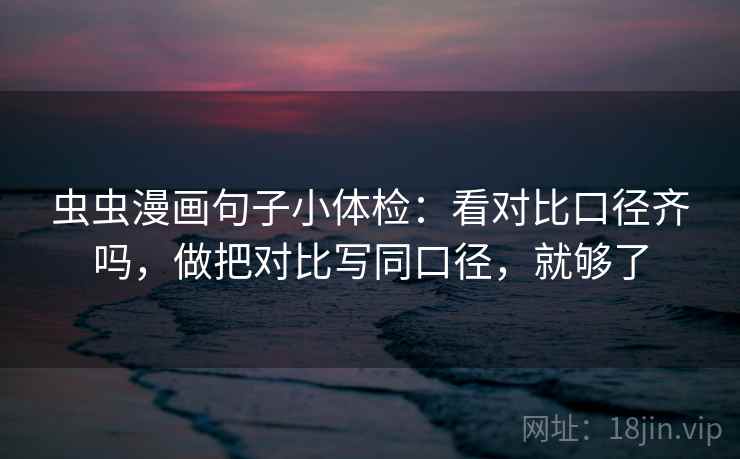 虫虫漫画句子小体检：看对比口径齐吗，做把对比写同口径，就够了