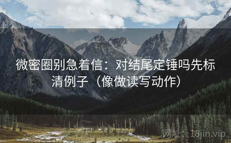 微密圈别急着信：对结尾定锤吗先标清例子（像做读写动作）