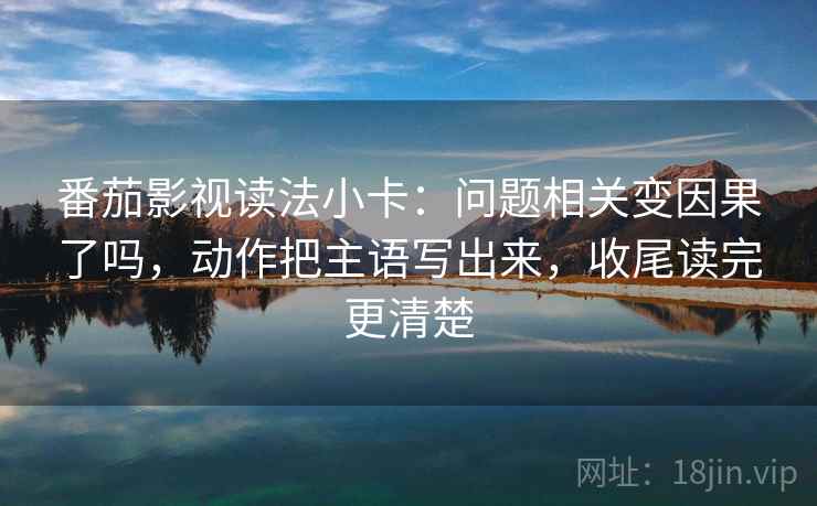 番茄影视读法小卡：问题相关变因果了吗，动作把主语写出来，收尾读完更清楚