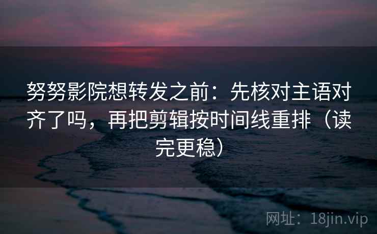 努努影院想转发之前：先核对主语对齐了吗，再把剪辑按时间线重排（读完更稳）