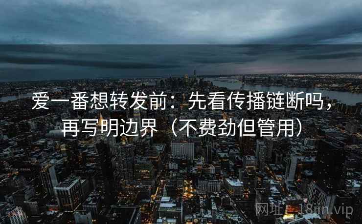 爱一番想转发前：先看传播链断吗，再写明边界（不费劲但管用）