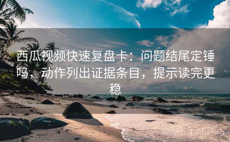 西瓜视频快速复盘卡：问题结尾定锤吗，动作列出证据条目，提示读完更稳