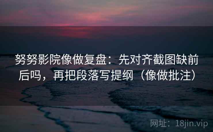 努努影院像做复盘：先对齐截图缺前后吗，再把段落写提纲（像做批注）