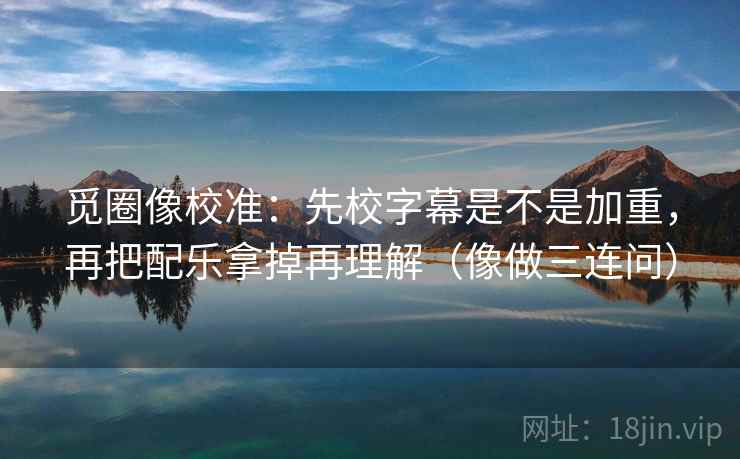 觅圈像校准：先校字幕是不是加重，再把配乐拿掉再理解（像做三连问）