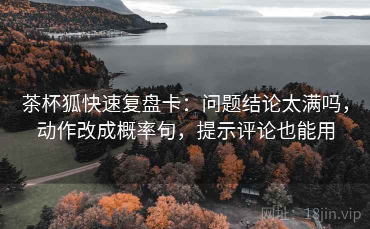 茶杯狐快速复盘卡：问题结论太满吗，动作改成概率句，提示评论也能用