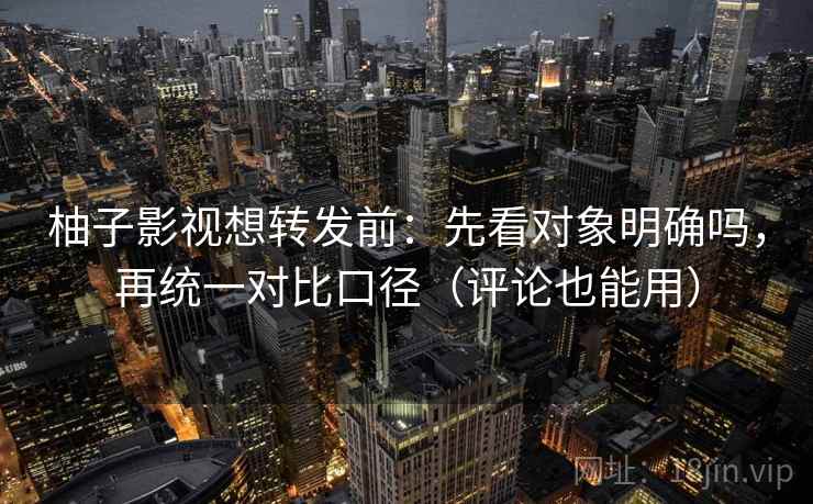 柚子影视想转发前：先看对象明确吗，再统一对比口径（评论也能用）