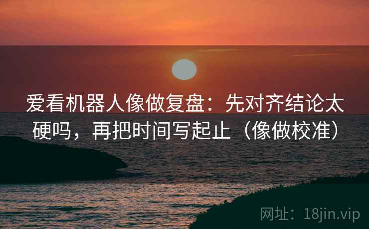 爱看机器人像做复盘：先对齐结论太硬吗，再把时间写起止（像做校准）