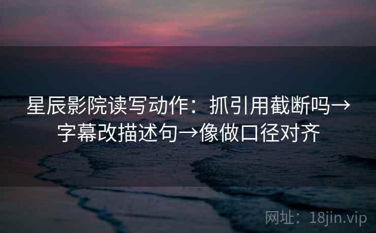 星辰影院读写动作：抓引用截断吗→字幕改描述句→像做口径对齐