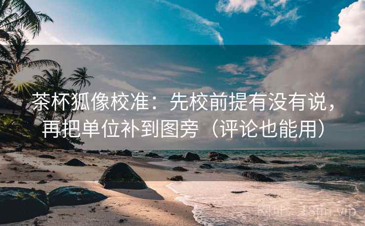 茶杯狐像校准：先校前提有没有说，再把单位补到图旁（评论也能用）