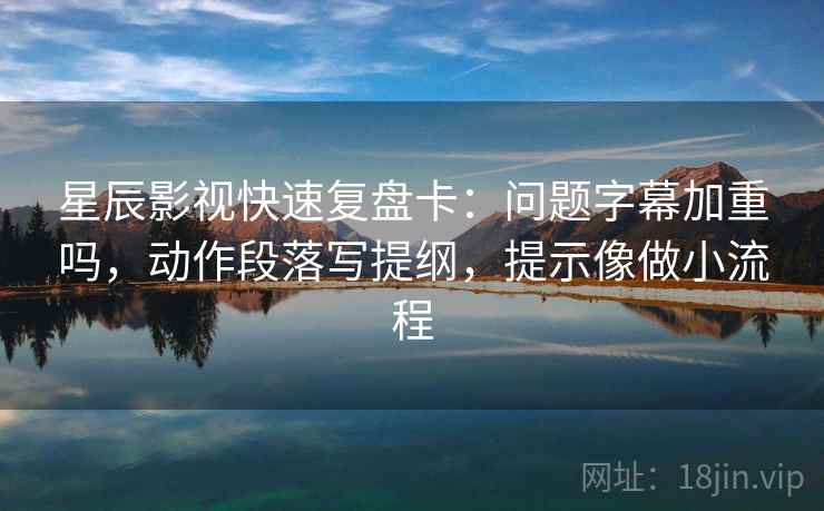 星辰影视快速复盘卡：问题字幕加重吗，动作段落写提纲，提示像做小流程