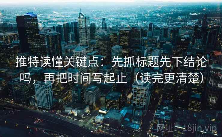 推特读懂关键点：先抓标题先下结论吗，再把时间写起止（读完更清楚）