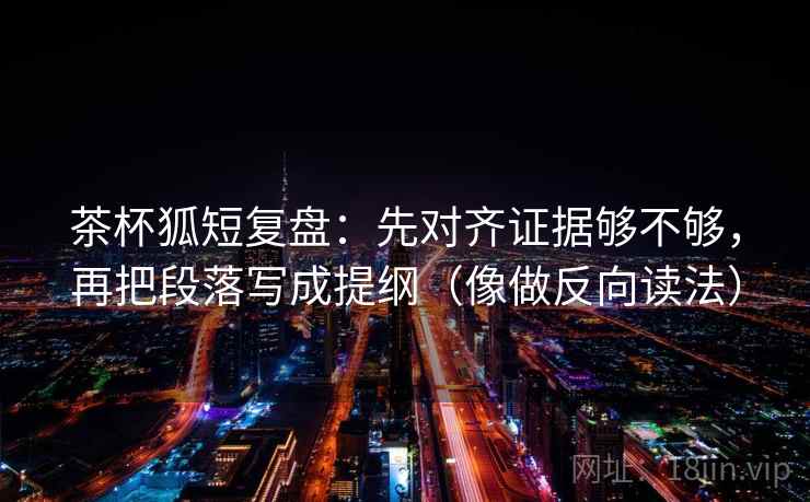 茶杯狐短复盘：先对齐证据够不够，再把段落写成提纲（像做反向读法）