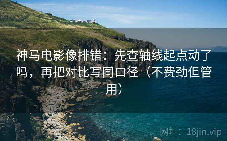 神马电影像排错：先查轴线起点动了吗，再把对比写同口径（不费劲但管用）