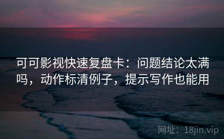 可可影视快速复盘卡：问题结论太满吗，动作标清例子，提示写作也能用