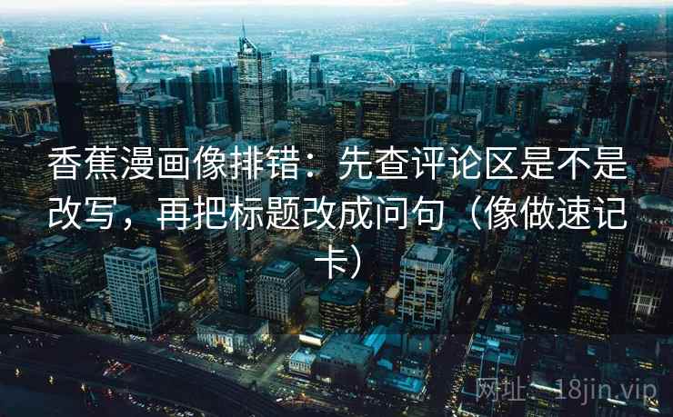 香蕉漫画像排错：先查评论区是不是改写，再把标题改成问句（像做速记卡）