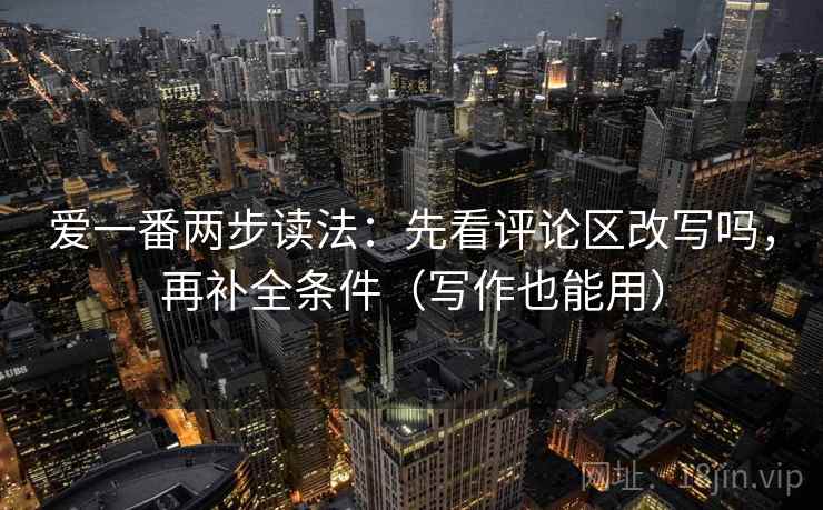 爱一番两步读法：先看评论区改写吗，再补全条件（写作也能用）