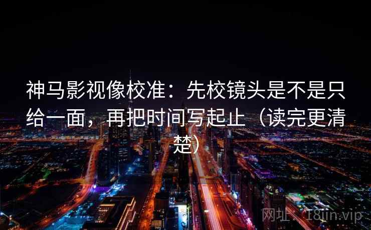 神马影视像校准：先校镜头是不是只给一面，再把时间写起止（读完更清楚）